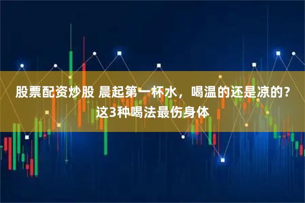 股票配资炒股 晨起第一杯水，喝温的还是凉的？这3种喝法最伤身体