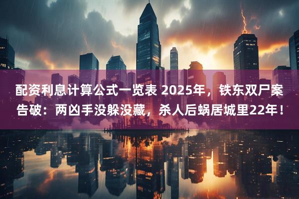 配资利息计算公式一览表 2025年，铁东双尸案告破：两凶手没躲没藏，杀人后蜗居城里22年！