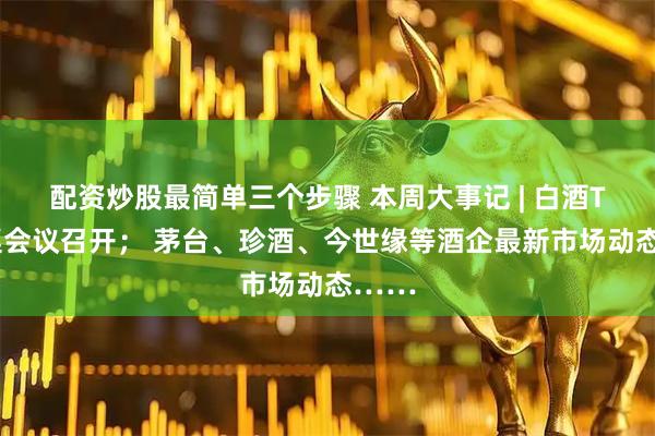 配资炒股最简单三个步骤 本周大事记 | 白酒T9圆桌会议召开； 茅台、珍酒、今世缘等酒企最新市场动态……