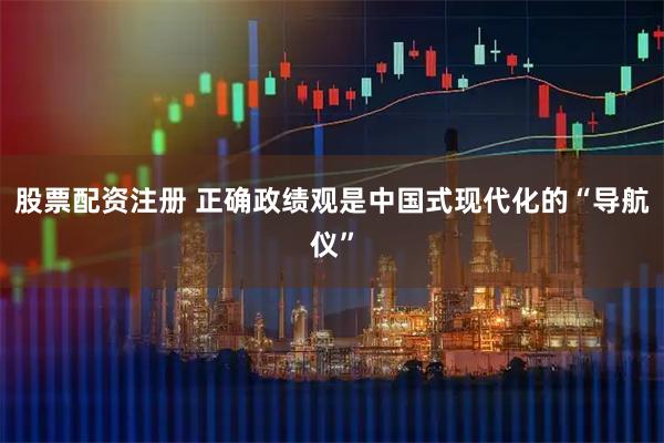 股票配资注册 正确政绩观是中国式现代化的“导航仪”