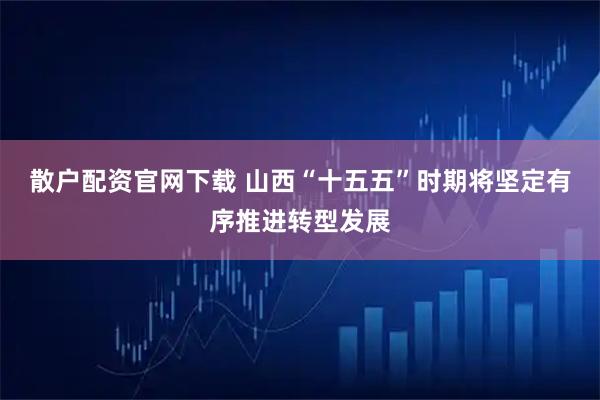 散户配资官网下载 山西“十五五”时期将坚定有序推进转型发展