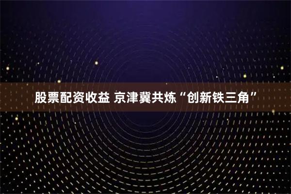股票配资收益 京津冀共炼“创新铁三角”