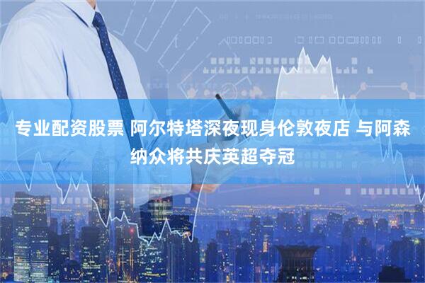 专业配资股票 阿尔特塔深夜现身伦敦夜店 与阿森纳众将共庆英超夺冠