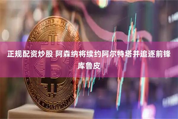 正规配资炒股 阿森纳将续约阿尔特塔并追逐前锋库鲁皮