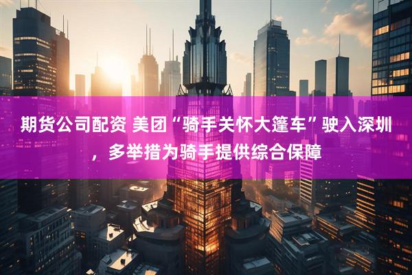 期货公司配资 美团“骑手关怀大篷车”驶入深圳，多举措为骑手提供综合保障