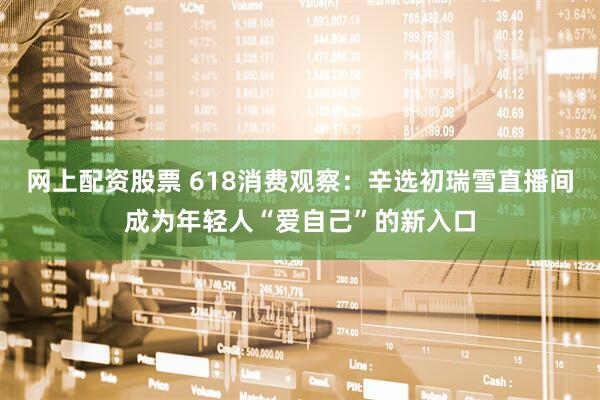 网上配资股票 618消费观察：辛选初瑞雪直播间成为年轻人“爱自己”的新入口