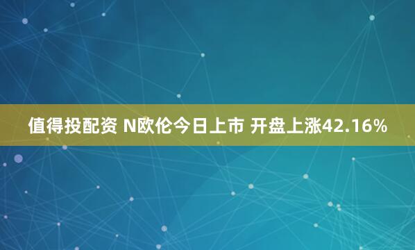值得投配资 N欧伦今日上市 开盘上涨42.16%