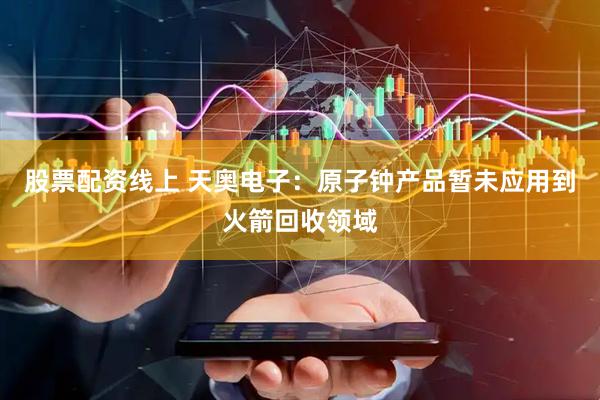 股票配资线上 天奥电子：原子钟产品暂未应用到火箭回收领域