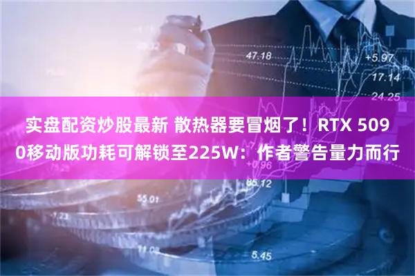 实盘配资炒股最新 散热器要冒烟了！RTX 5090移动版功耗可解锁至225W：作者警告量力而行